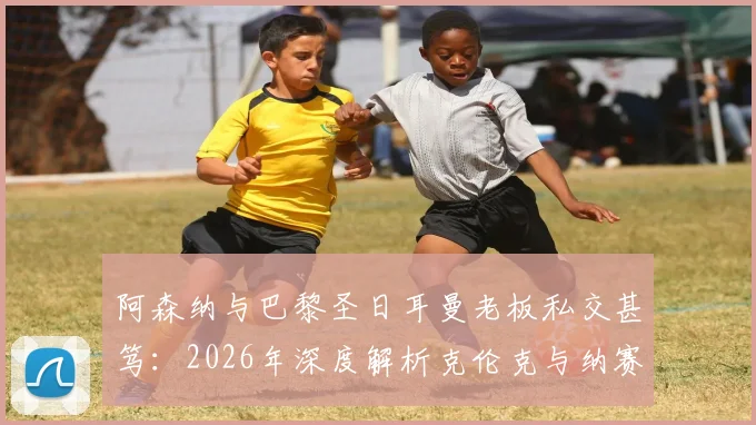 阿森纳与巴黎圣日耳曼老板私交甚笃：2026年深度解析克伦克与纳赛尔的多项商业合作