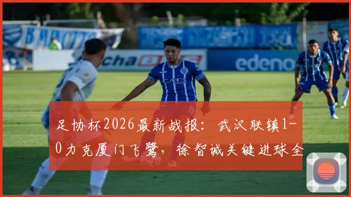 足协杯2026最新战报：武汉联镇1-0力克厦门飞鹭，徐智诚关键进球全解析，附全场数据与晋级形势