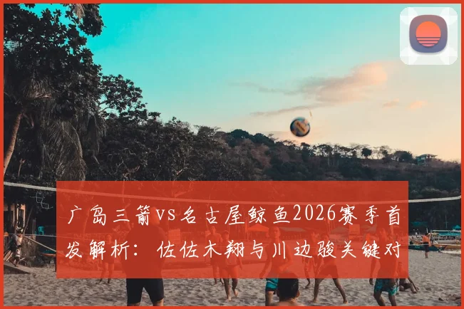 广岛三箭vs名古屋鲸鱼2026赛季首发解析:佐佐木翔与川边骏关键对决,谁能主导比赛走势?
