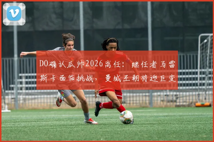 DO确认瓜帅2026离任：继任者马雷斯卡面临挑战，曼城王朝将迎巨变