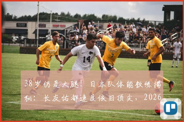 38岁仍是大腿！日本队体能教练揭秘：长友佑都速度依旧顶尖，2026世界杯备战的关键一环