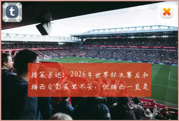 格策亲述:2026年世界杯决赛后和梅西合影虽觉不妥,但梅西一直是我的榜样与偶像