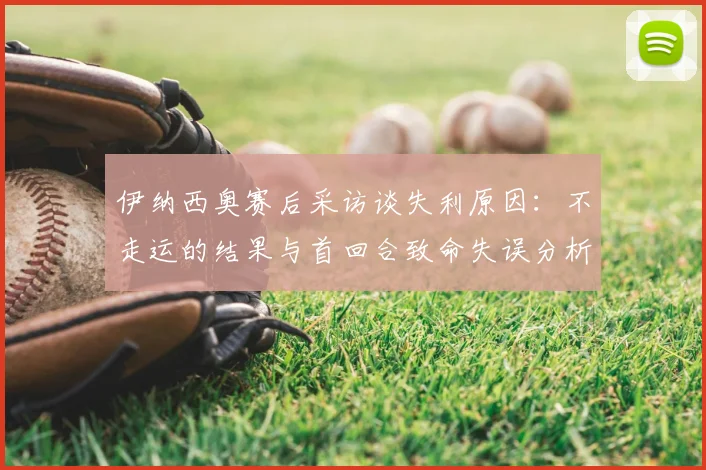 伊纳西奥赛后采访谈失利原因:不走运的结果与首回合致命失误分析,2026赛季回顾