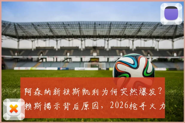 阿森纳新核斯凯利为何突然爆发？赖斯揭示背后原因，2026枪手火力全开模式详解