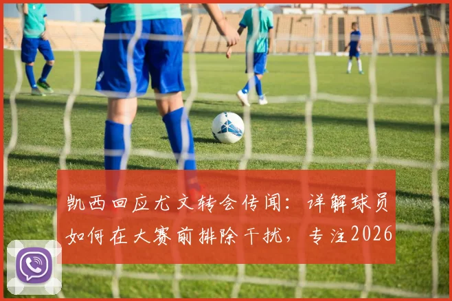 凯西回应尤文转会传闻：详解球员如何在大赛前排除干扰，专注2026世界杯目标与职业规划
