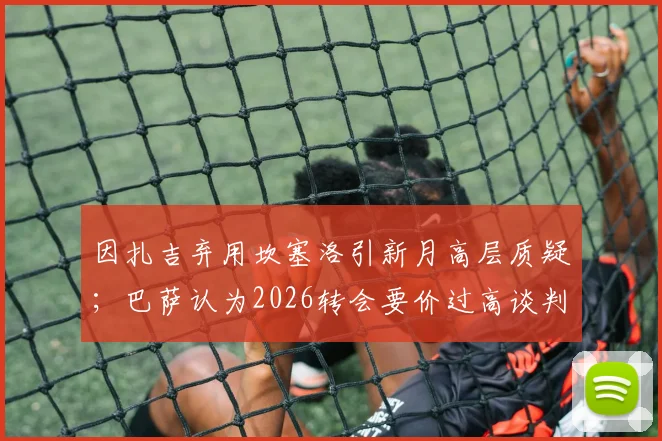 因扎吉弃用坎塞洛引新月高层质疑；巴萨认为2026转会要价过高谈判陷僵局