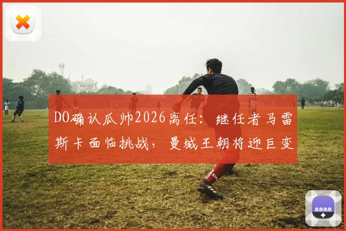 DO确认瓜帅2026离任:继任者马雷斯卡面临挑战,曼城王朝将迎巨变