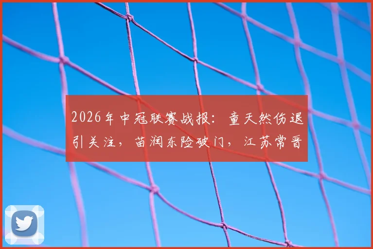 2026年中冠联赛战报:童天然伤退引关注,苗润东险破门,江苏常晋与上海泽天激战半场0-0