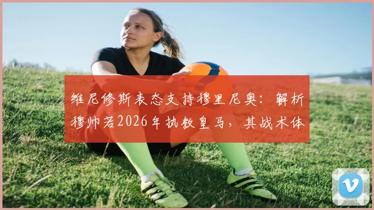 维尼修斯表态支持穆里尼奥:解析穆帅若2026年执教皇马,其战术体系能否让球队整体作战升级