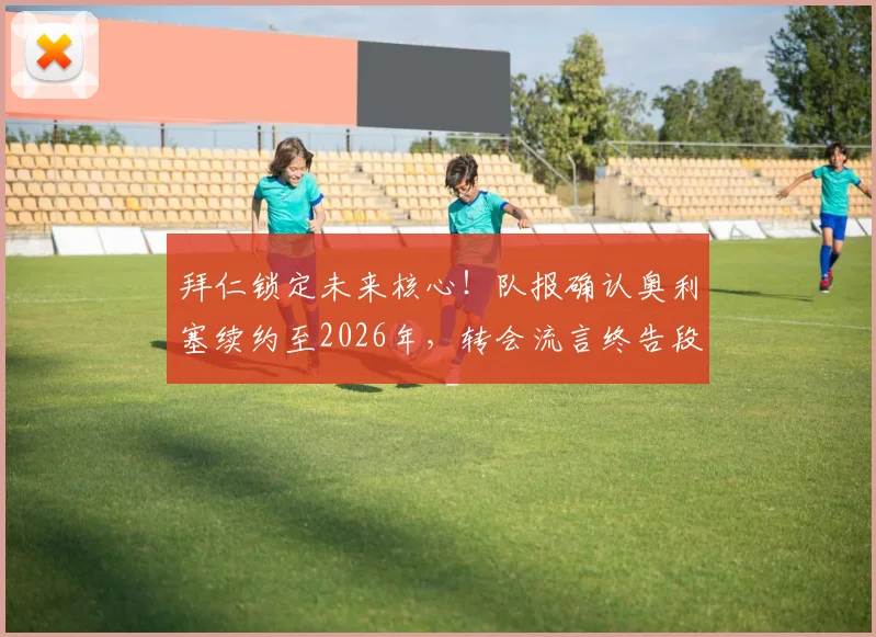 拜仁锁定未来核心！队报确认奥利塞续约至2026年，转会流言终告段落