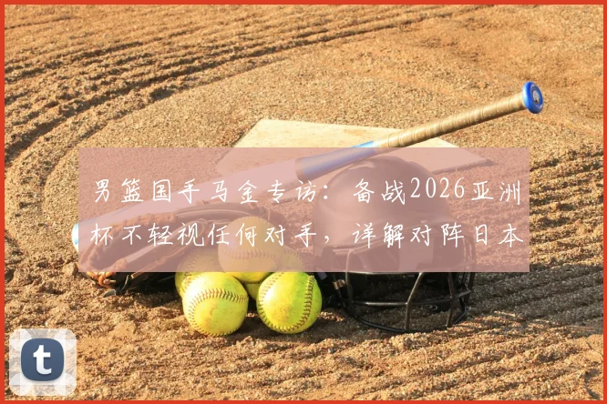 男篮国手马金专访：备战2026亚洲杯不轻视任何对手，详解对阵日本队防守端需提升的关键点与策略分析
