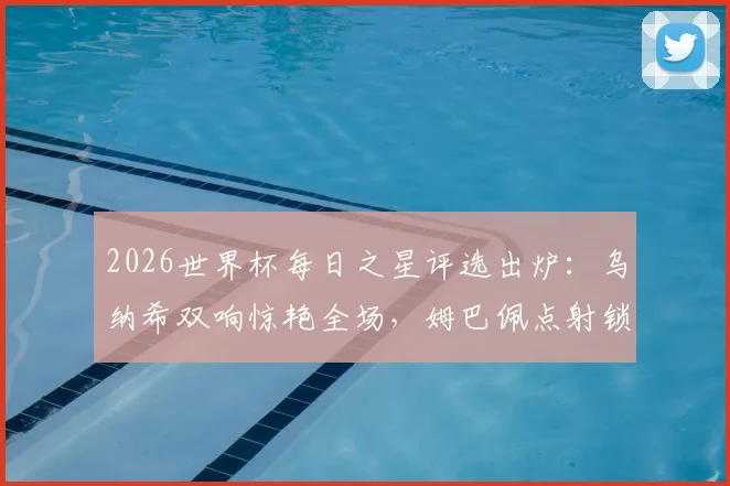 2026世界杯每日之星评选出炉：乌纳希双响惊艳全场，姆巴佩点射锁定胜局，门神吉尔4次关键扑救封神