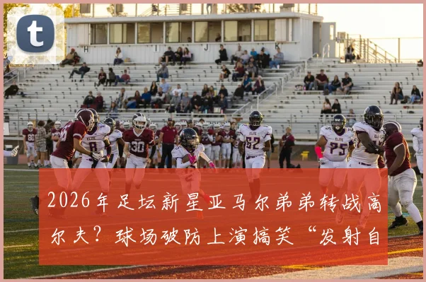 2026年足坛新星亚马尔弟弟转战高尔夫？球场破防上演搞笑“发射自己”，天赋与幽默感并存