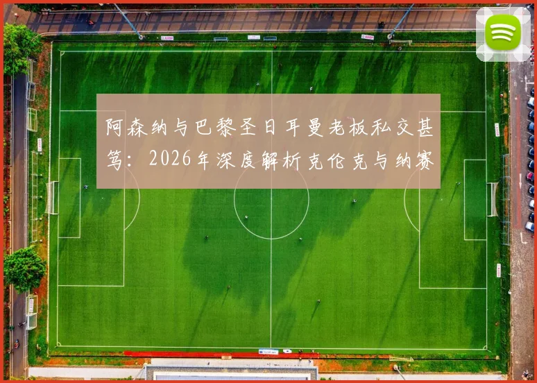 阿森纳与巴黎圣日耳曼老板私交甚笃:2026年深度解析克伦克与纳赛尔的多项商业合作