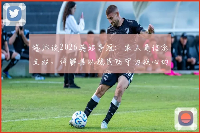 塔帅谈2026英超争冠:家人是信念支柱,详解其以稳固防守为核心的夺冠哲学
