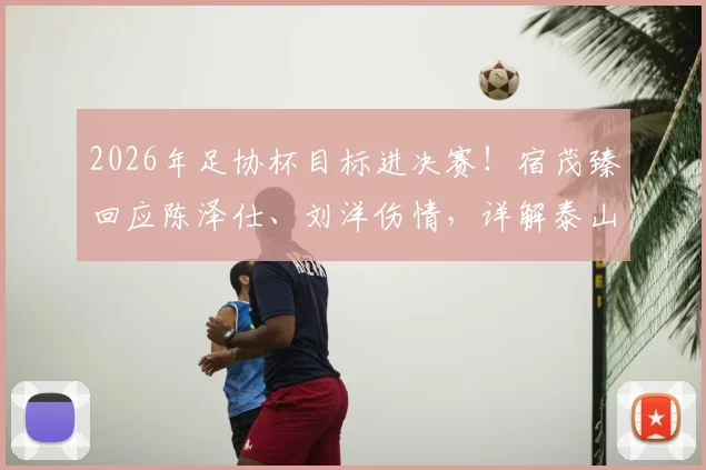 2026年足协杯目标进决赛!宿茂臻回应陈泽仕、刘洋伤情,详解泰山队无主力阵容应对策略
