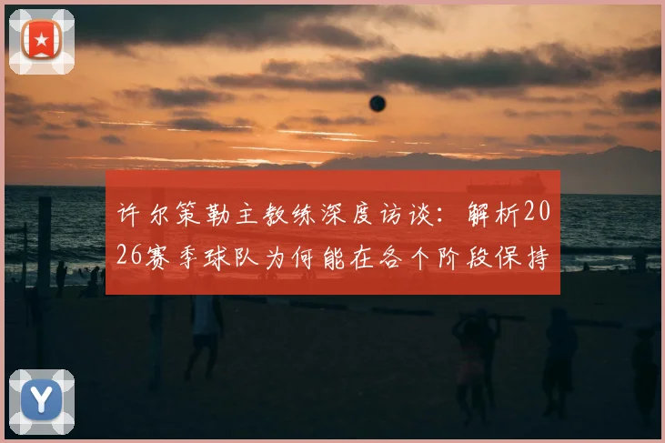 许尔策勒主教练深度访谈：解析2026赛季球队为何能在各个阶段保持出色竞技状态，团队管理与球员成长密不可分