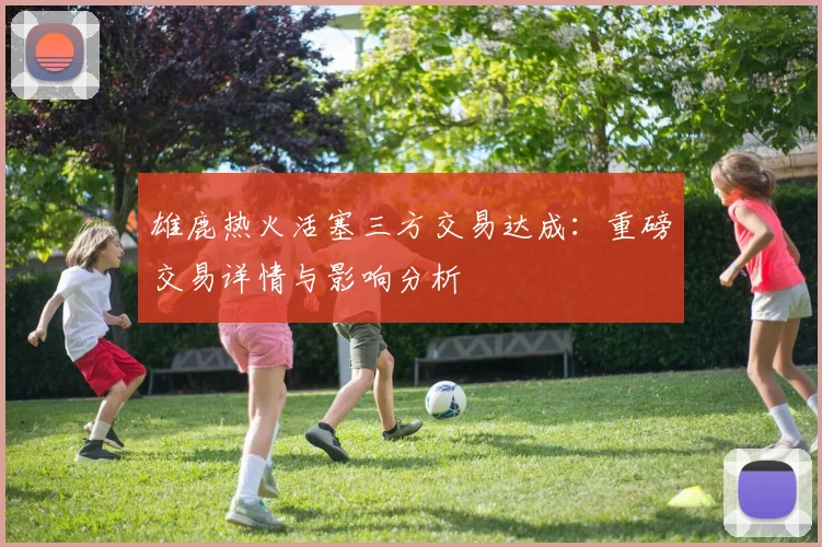 雄鹿热火活塞三方交易达成：重磅交易详情与影响分析