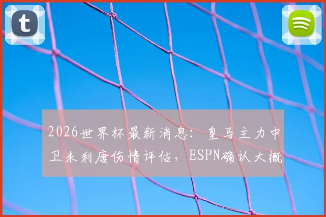 2026世界杯最新消息：皇马主力中卫米利唐伤情评估，ESPN确认大概率可参赛