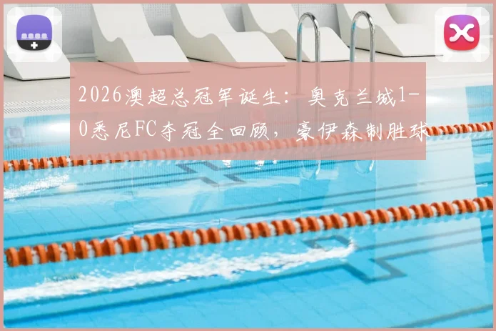 2026澳超总冠军诞生:奥克兰城1-0悉尼FC夺冠全回顾,豪伊森制胜球视频及夺冠阵容深度解析