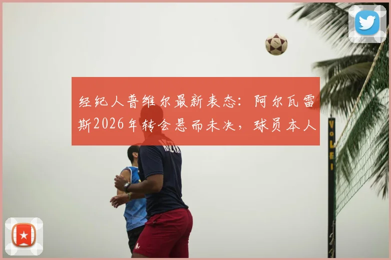 经纪人普维尔最新表态:阿尔瓦雷斯2026年转会悬而未决,球员本人决定将成关键