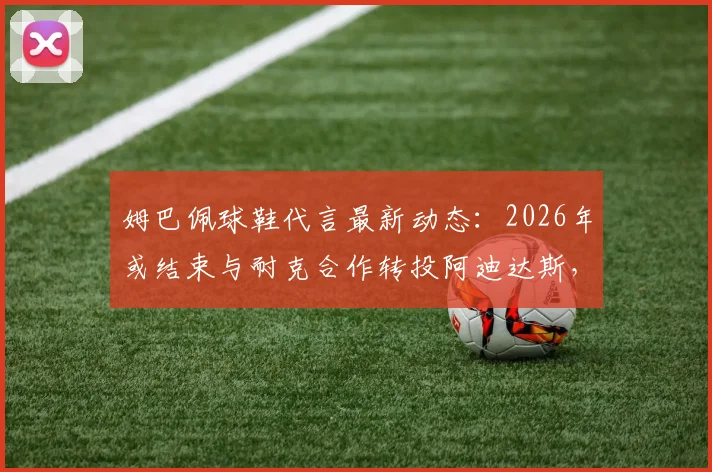 姆巴佩球鞋代言最新动态：2026年或结束与耐克合作转投阿迪达斯，潜在签约金额与原因分析