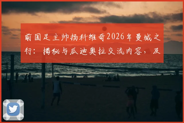 前国足主帅扬科维奇2026年曼城之行：揭秘与瓜迪奥拉交流内容，及中国足球可借鉴之处