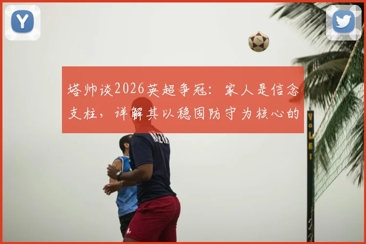 塔帅谈2026英超争冠：家人是信念支柱，详解其以稳固防守为核心的夺冠哲学
