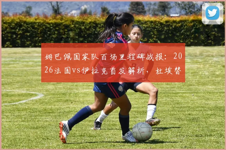 姆巴佩国家队百场里程碑战报:2026法国vs伊拉克首发解析,杜埃替补登场表现点评