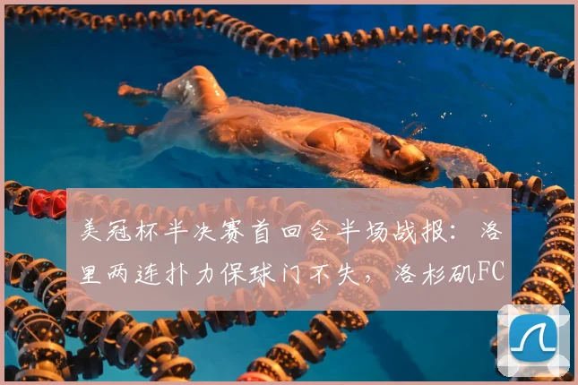 美冠杯半决赛首回合半场战报:洛里两连扑力保球门不失,洛杉矶FC半场0-0闷平托卢卡