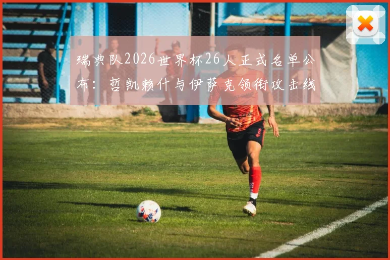 瑞典队2026世界杯26人正式名单公布:哲凯赖什与伊萨克领衔攻击线,附阵容深度解析与战术看点