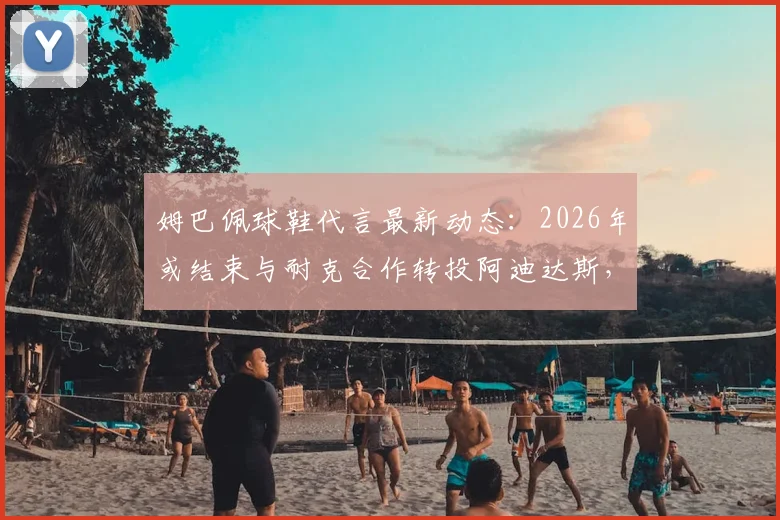 姆巴佩球鞋代言最新动态：2026年或结束与耐克合作转投阿迪达斯，潜在签约金额与原因分析