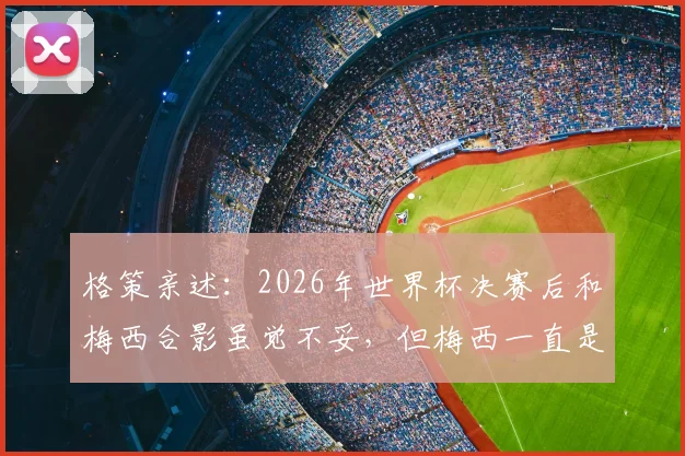 格策亲述：2026年世界杯决赛后和梅西合影虽觉不妥，但梅西一直是我的榜样与偶像