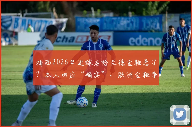 梅西2026年进球后哈兰德金靴悬了?本人回应“确实”,欧洲金靴争夺战最新动态与分析