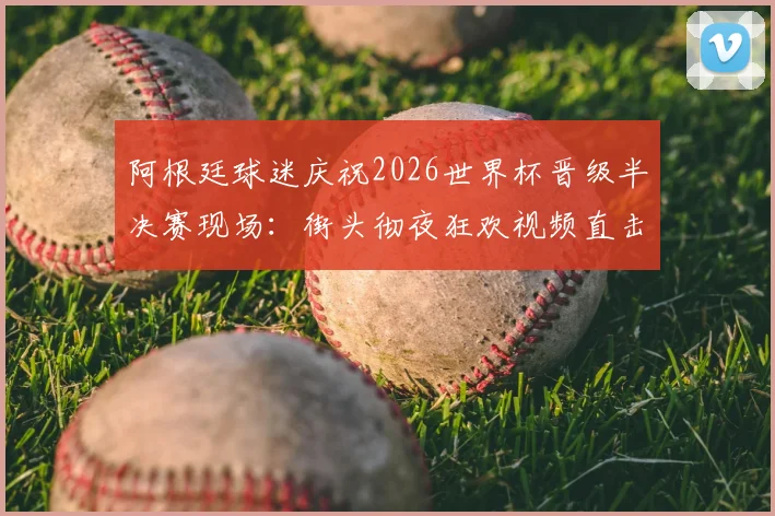 阿根廷球迷庆祝2026世界杯晋级半决赛现场：街头彻夜狂欢视频直击，解析其疯狂的足球文化根源