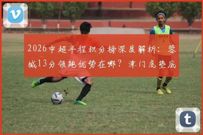 2026中超半程积分榜深度解析：蓉城13分领跑优势在哪？津门虎垫底原因揭秘，附半程射手榜与黑马盘点