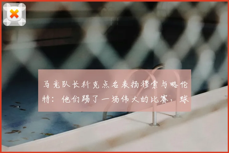 马竞队长科克点名表扬穆索与略伦特:他们踢了一场伟大的比赛,球队下一步剑指2026国王杯冠军