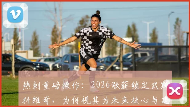 热刺重磅操作：2026涨薪锁定武斯科维奇，为何视其为未来核心与建队基石？深度解读其战术价值