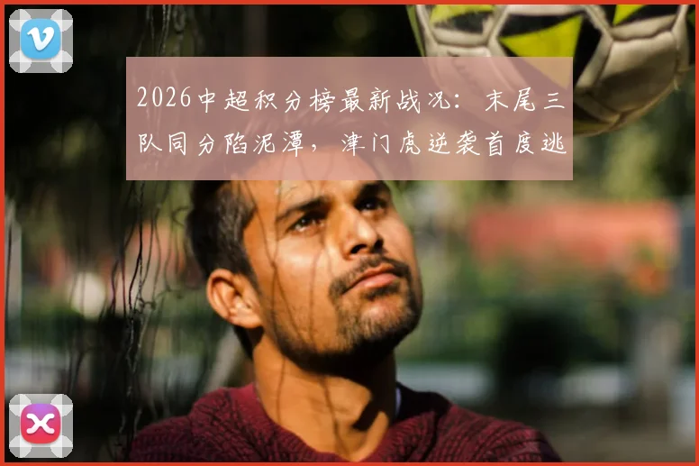 2026中超积分榜最新战况：末尾三队同分陷泥潭，津门虎逆袭首度逃离降级区，保级悬念陡增