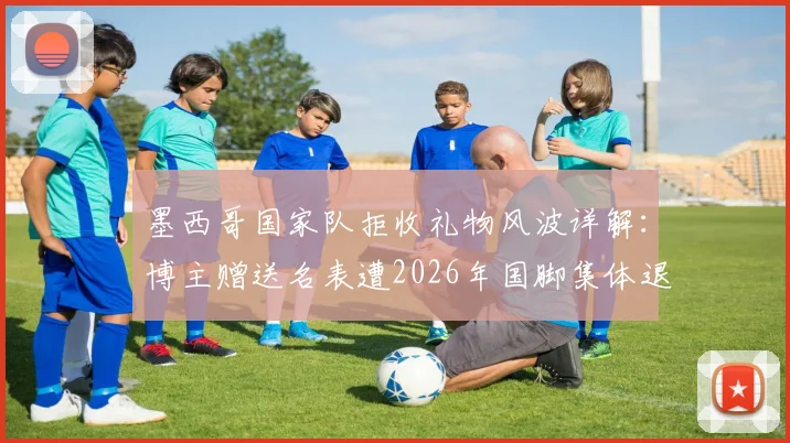 墨西哥国家队拒收礼物风波详解:博主赠送名表遭2026年国脚集体退回,背后原因与品牌价值深度剖析