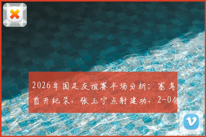 2026年国足友谊赛半场分析：塞鸟首开纪录，张玉宁点射建功，2-0领先新加坡背后看点