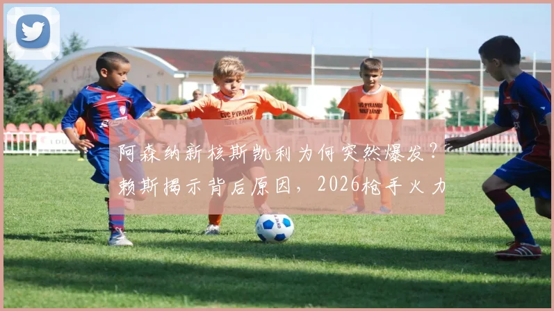 阿森纳新核斯凯利为何突然爆发?赖斯揭示背后原因,2026枪手火力全开模式详解