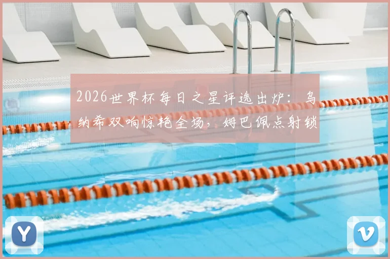 2026世界杯每日之星评选出炉:乌纳希双响惊艳全场,姆巴佩点射锁定胜局,门神吉尔4次关键扑救封神