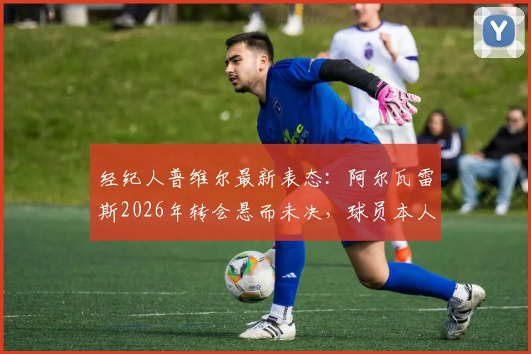 经纪人普维尔最新表态：阿尔瓦雷斯2026年转会悬而未决，球员本人决定将成关键