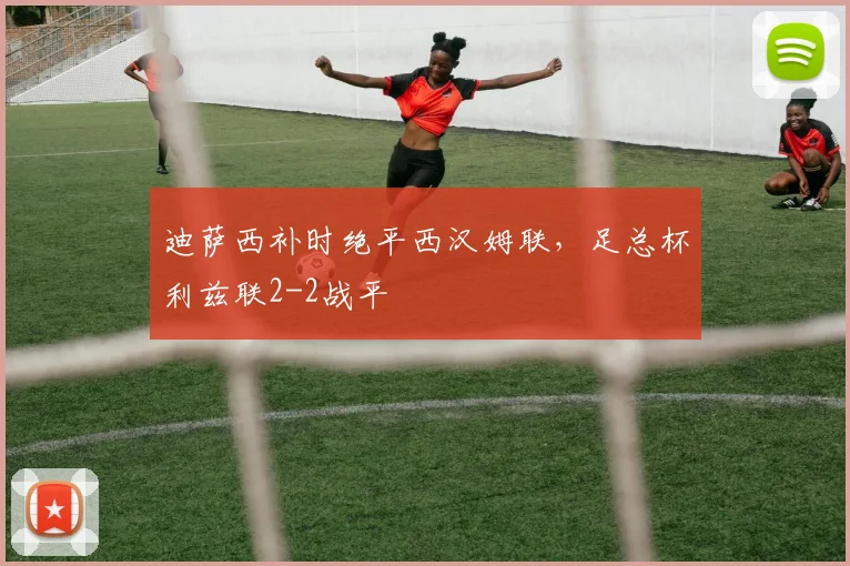 迪萨西补时绝平西汉姆联，足总杯利兹联2-2战平