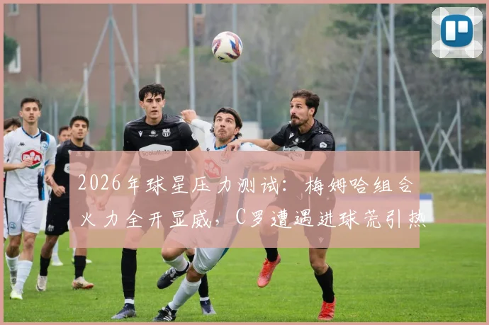 2026年球星压力测试:梅姆哈组合火力全开显威,C罗遭遇进球荒引热议,深度剖析背后原因