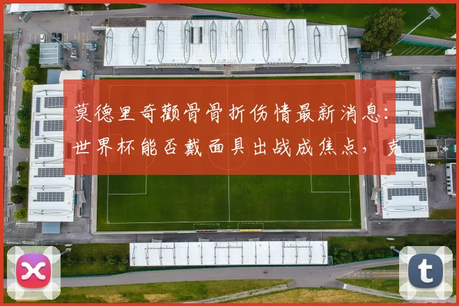 莫德里奇颧骨骨折伤情最新消息：世界杯能否戴面具出战成焦点，克罗地亚队医给出明确回应