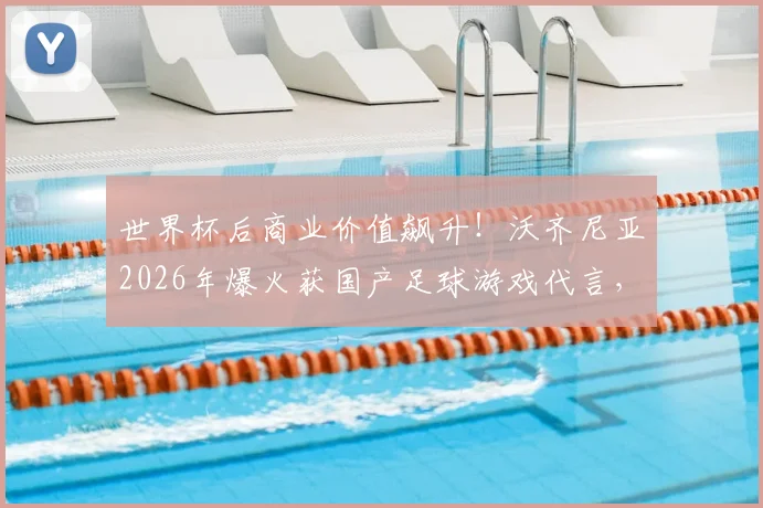 世界杯后商业价值飙升！沃齐尼亚2026年爆火获国产足球游戏代言，球员跨界合作成趋势