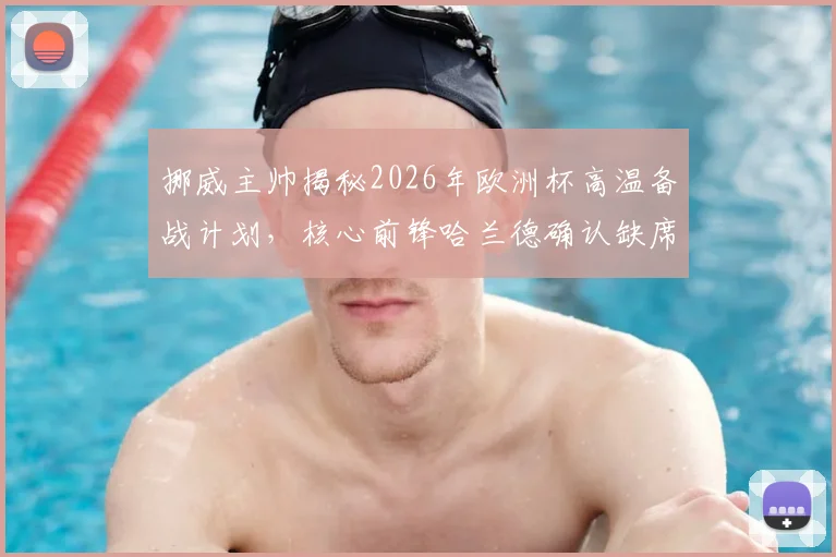 挪威主帅揭秘2026年欧洲杯高温备战计划，核心前锋哈兰德确认缺席关键比赛