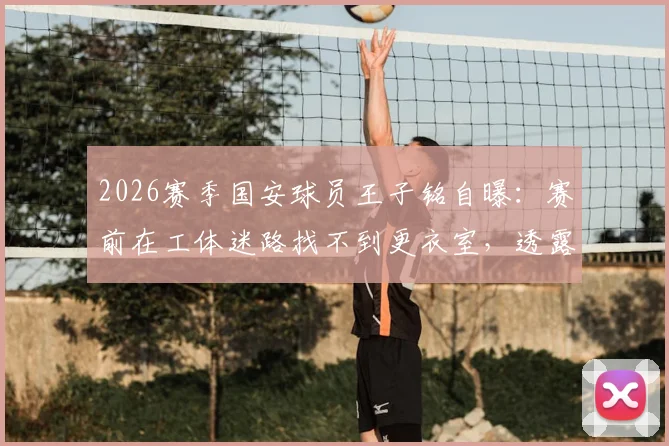 2026赛季国安球员王子铭自曝:赛前在工体迷路找不到更衣室,透露队内严禁讨论争冠内幕